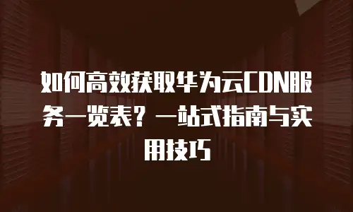 如何高效获取华为云CDN服务一览表？一站式指南与实用技巧