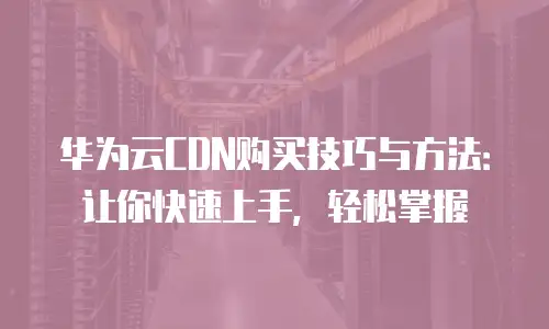 华为云CDN购买技巧与方法：让你快速上手，轻松掌握