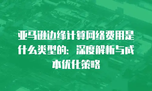 亚马逊边缘计算网络费用是什么类型的：深度解析与成本优化策略