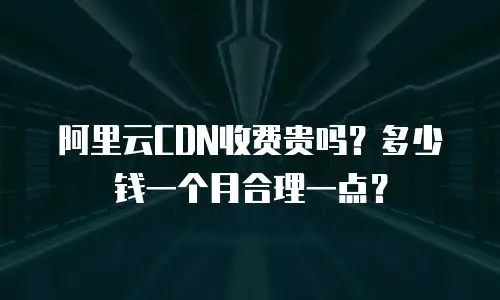 阿里云CDN收费贵吗？多少钱一个月合理一点？