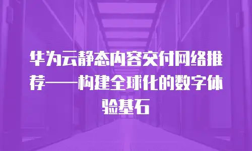 华为云静态内容交付网络推荐——构建全球化的数字体验基石  