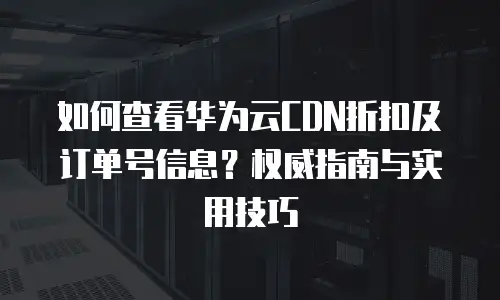 如何查看华为云CDN折扣及订单号信息？权威指南与实用技巧