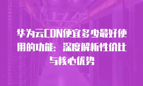 华为云CDN便宜多少最好使用的功能：深度解析性价比与核心优势
