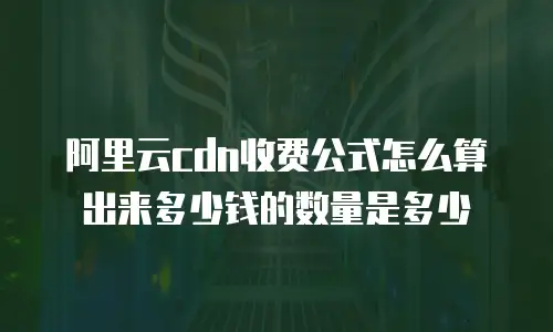 阿里云cdn收费公式怎么算出来多少钱的数量是多少
