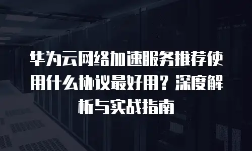 华为云网络加速服务推荐使用什么协议最好用？深度解析与实战指南