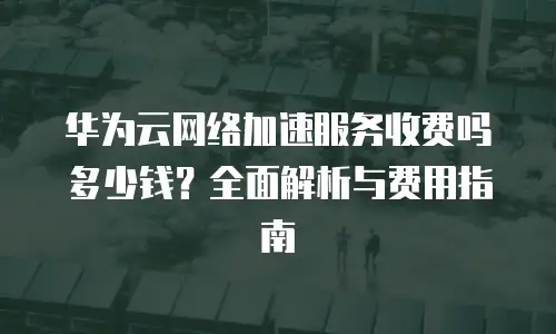 华为云网络加速服务收费吗多少钱？全面解析与费用指南
