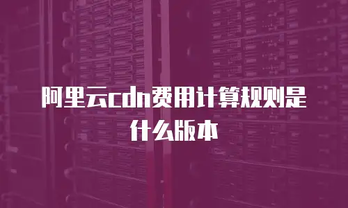 阿里云cdn费用计算规则是什么版本