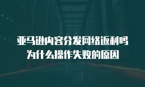 亚马逊内容分发网络返利吗为什么操作失败的原因