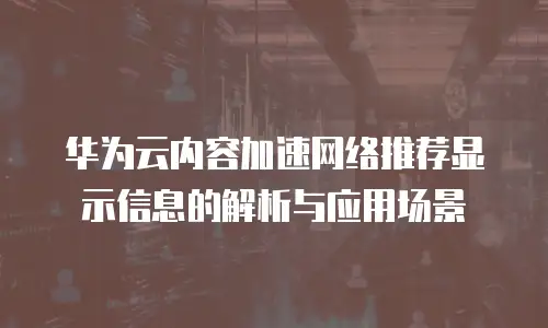 华为云内容加速网络推荐显示信息的解析与应用场景