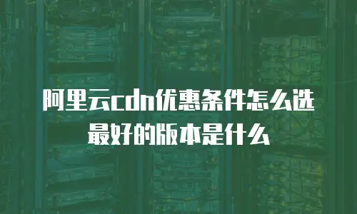 阿里云cdn优惠条件怎么选最好的版本是什么