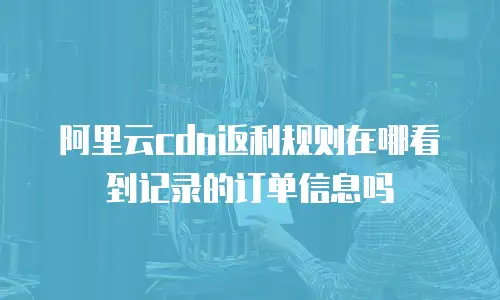 阿里云cdn返利规则在哪看到记录的订单信息吗