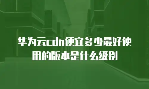 华为云cdn便宜多少最好使用的版本是什么级别
