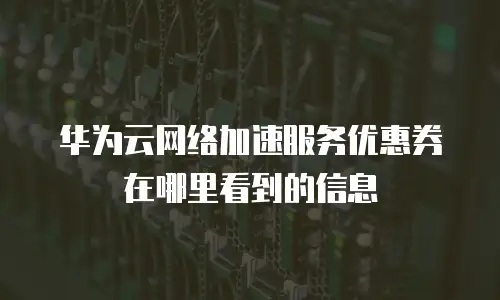 华为云网络加速服务优惠券在哪里看到的信息