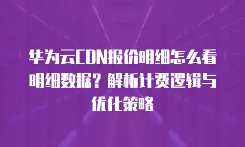 华为云CDN报价明细怎么看明细数据？解析计费逻辑与优化策略