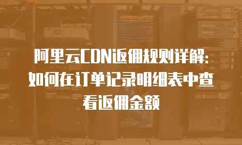 阿里云CDN返佣规则详解：如何在订单记录明细表中查看返佣金额