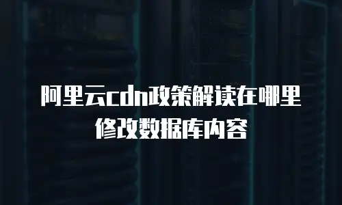 阿里云cdn政策解读在哪里修改数据库内容