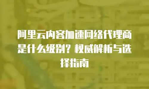 阿里云内容加速网络代理商是什么级别？权威解析与选择指南
