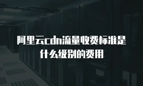 阿里云cdn流量收费标准是什么级别的费用