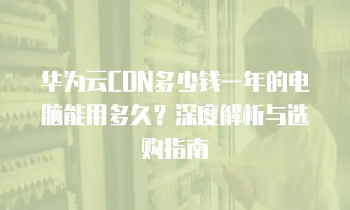 华为云CDN多少钱一年的电脑能用多久？深度解析与选购指南