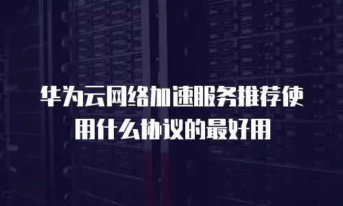 华为云网络加速服务推荐使用什么协议的最好用