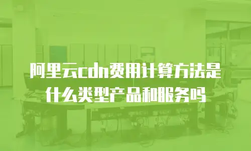 阿里云cdn费用计算方法是什么类型产品和服务吗