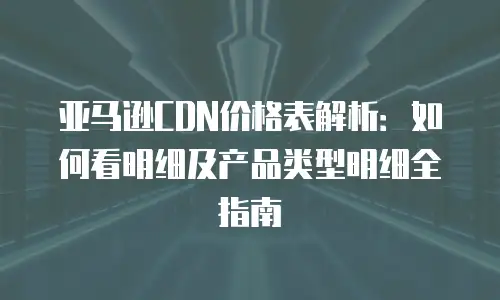 亚马逊CDN价格表解析：如何看明细及产品类型明细全指南
