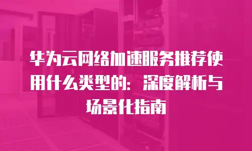 华为云网络加速服务推荐使用什么类型的：深度解析与场景化指南