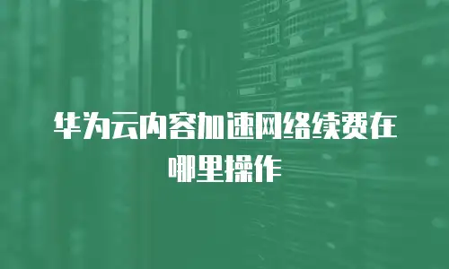 华为云内容加速网络续费在哪里操作
