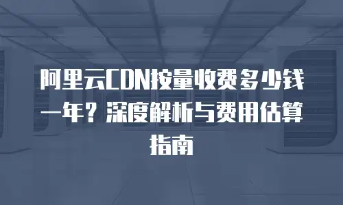 阿里云CDN按量收费多少钱一年？深度解析与费用估算指南