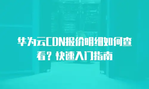 华为云CDN报价明细如何查看？快速入门指南