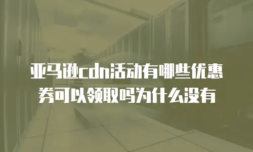 亚马逊cdn活动有哪些优惠券可以领取吗为什么没有