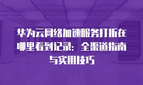华为云网络加速服务打折在哪里看到记录：全渠道指南与实用技巧