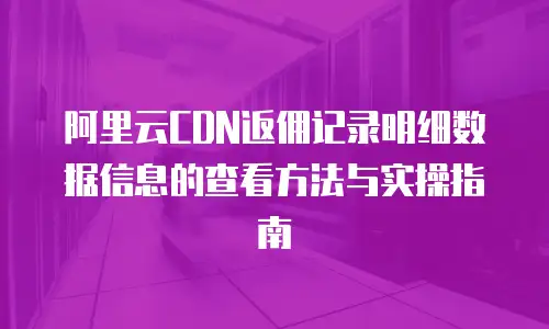 阿里云CDN返佣记录明细数据信息的查看方法与实操指南