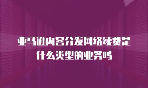 亚马逊内容分发网络续费是什么类型的业务吗
