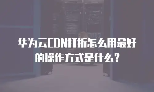 华为云CDN打折怎么用最好的操作方式是什么？