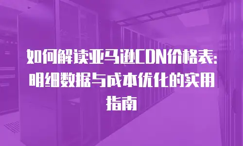 如何解读亚马逊CDN价格表：明细数据与成本优化的实用指南