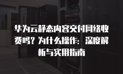 华为云静态内容交付网络收费吗？为什么操作：深度解析与实用指南