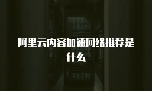 阿里云内容加速网络推荐是什么