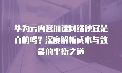 华为云内容加速网络便宜是真的吗？深度解析成本与效能的平衡之道
