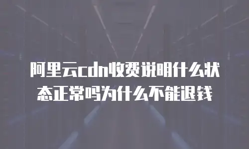 阿里云cdn收费说明什么状态正常吗为什么不能退钱