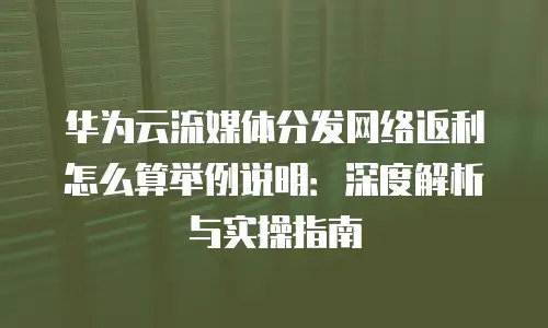 华为云流媒体分发网络返利怎么算举例说明：深度解析与实操指南