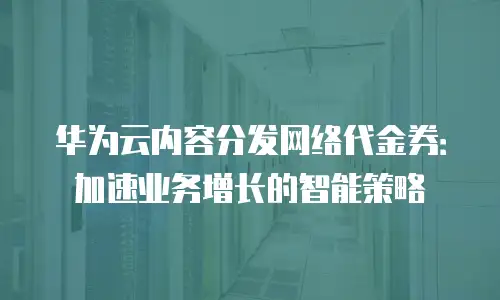 华为云内容分发网络代金券：加速业务增长的智能策略