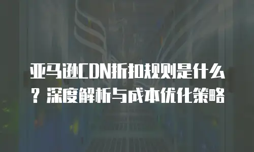 亚马逊CDN折扣规则是什么？深度解析与成本优化策略