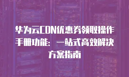 华为云CDN优惠券领取操作手册功能：一站式高效解决方案指南