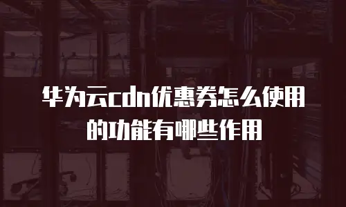 华为云cdn优惠券怎么使用的功能有哪些作用