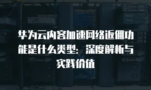 华为云内容加速网络返佣功能是什么类型：深度解析与实践价值