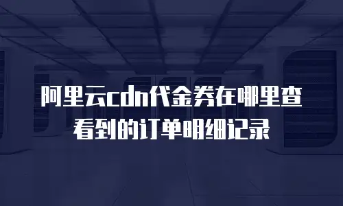阿里云cdn代金券在哪里查看到的订单明细记录