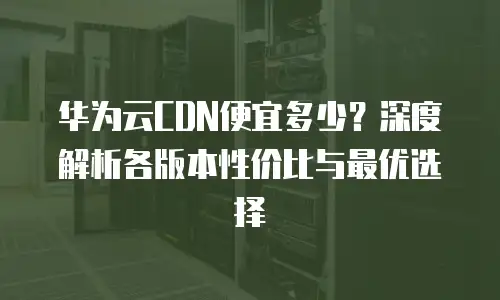 华为云CDN便宜多少？深度解析各版本性价比与最优选择