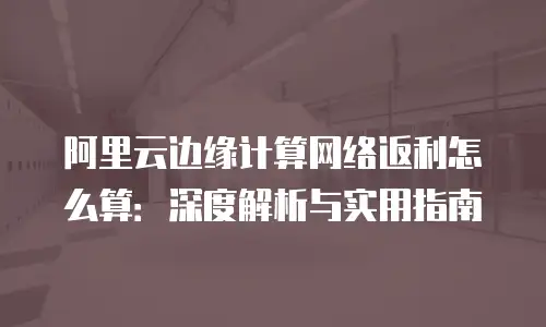 阿里云边缘计算网络返利怎么算：深度解析与实用指南