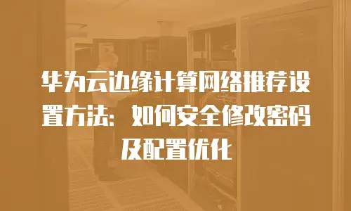 华为云边缘计算网络推荐设置方法：如何安全修改密码及配置优化